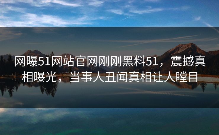 网曝51网站官网刚刚黑料51，震撼真相曝光，当事人丑闻真相让人瞠目