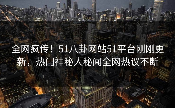 全网疯传！51八卦网站51平台刚刚更新，热门神秘人秘闻全网热议不断