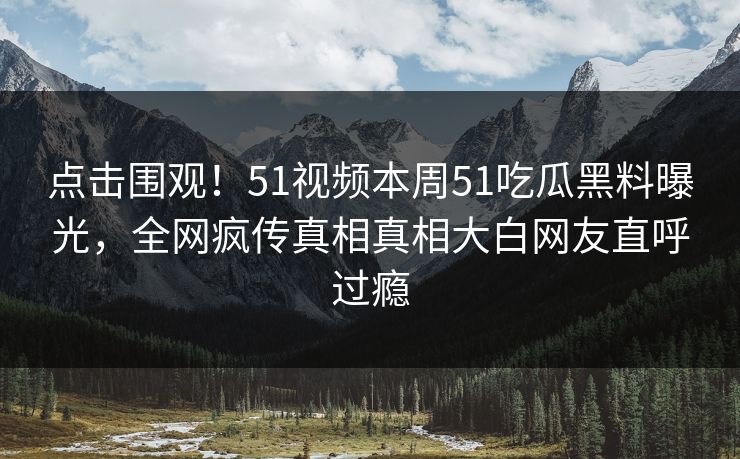点击围观！51视频本周51吃瓜黑料曝光，全网疯传真相真相大白网友直呼过瘾
