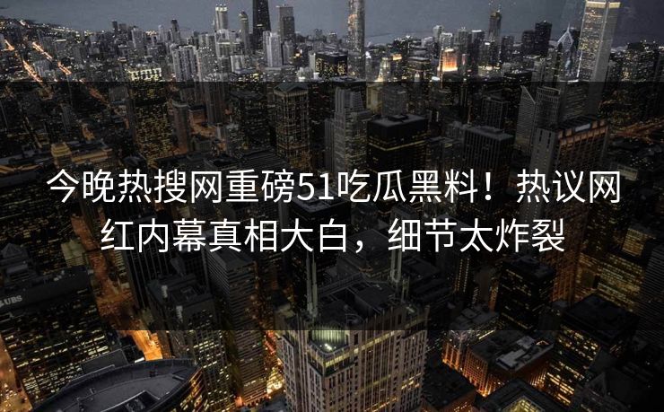 今晚热搜网重磅51吃瓜黑料！热议网红内幕真相大白，细节太炸裂
