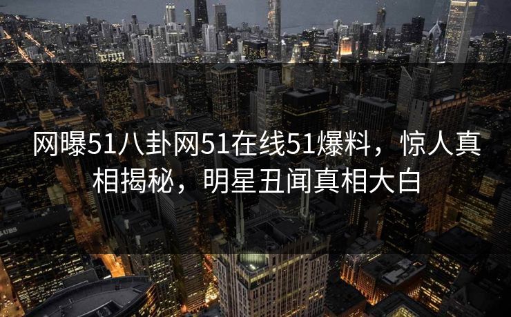 网曝51八卦网51在线51爆料，惊人真相揭秘，明星丑闻真相大白