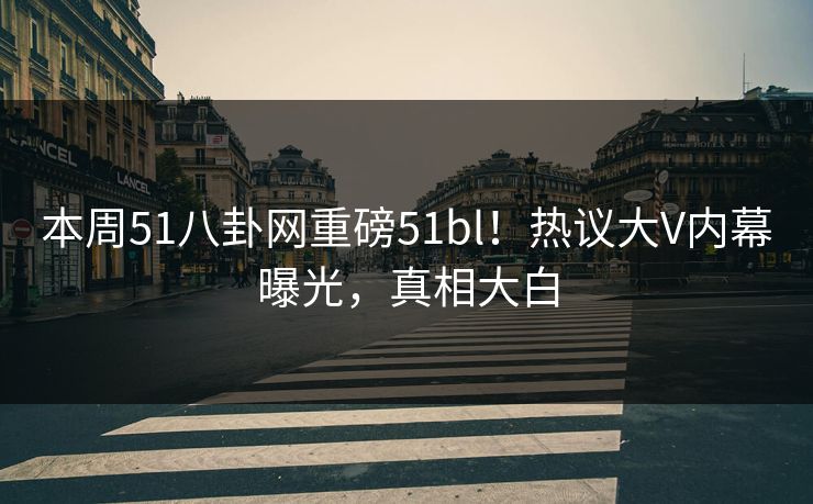 本周51八卦网重磅51bl！热议大V内幕曝光，真相大白
