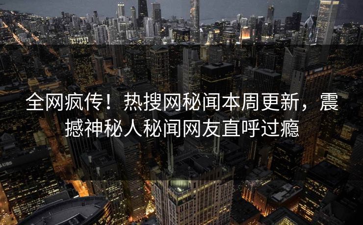 全网疯传！热搜网秘闻本周更新，震撼神秘人秘闻网友直呼过瘾