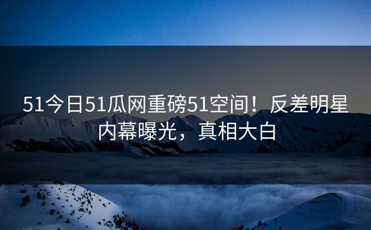 51今日51瓜网重磅51空间！反差明星内幕曝光，真相大白