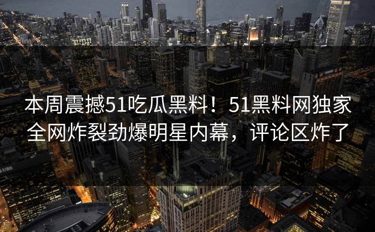本周震撼51吃瓜黑料！51黑料网独家全网炸裂劲爆明星内幕，评论区炸了