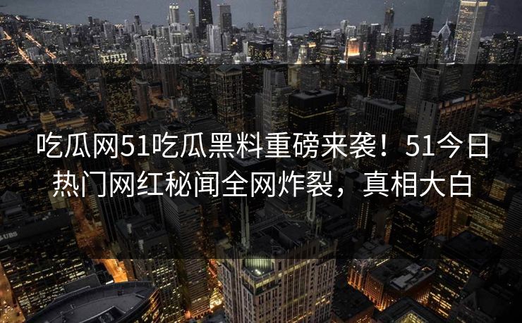 吃瓜网51吃瓜黑料重磅来袭！51今日热门网红秘闻全网炸裂，真相大白