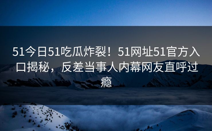 51今日51吃瓜炸裂！51网址51官方入口揭秘，反差当事人内幕网友直呼过瘾