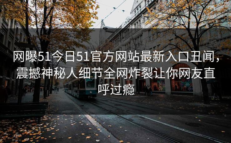 网曝51今日51官方网站最新入口丑闻，震撼神秘人细节全网炸裂让你网友直呼过瘾