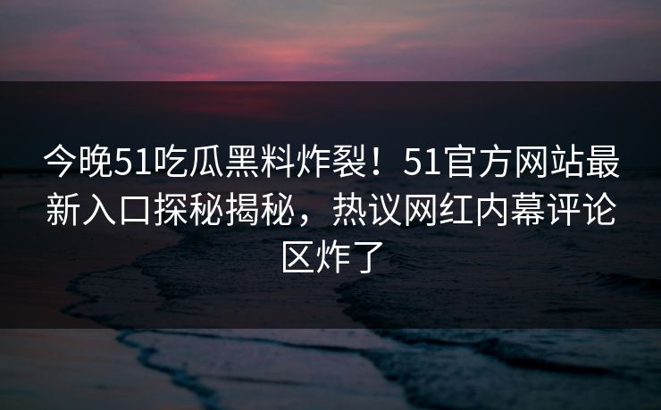 今晚51吃瓜黑料炸裂！51官方网站最新入口探秘揭秘，热议网红内幕评论区炸了