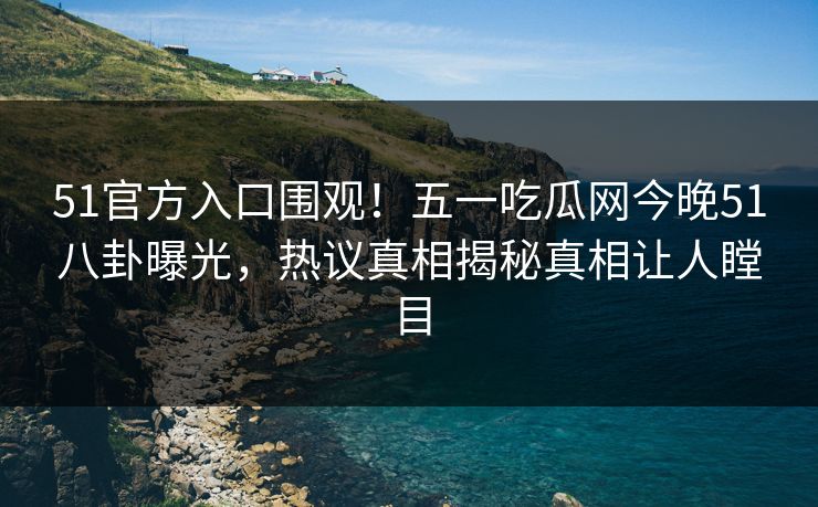 51官方入口围观！五一吃瓜网今晚51八卦曝光，热议真相揭秘真相让人瞠目