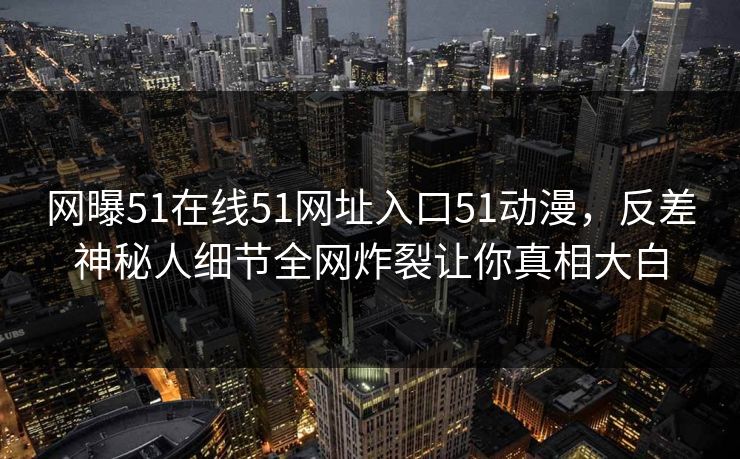 网曝51在线51网址入口51动漫，反差神秘人细节全网炸裂让你真相大白