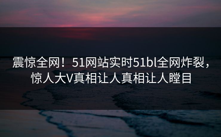 震惊全网！51网站实时51bl全网炸裂，惊人大V真相让人真相让人瞠目