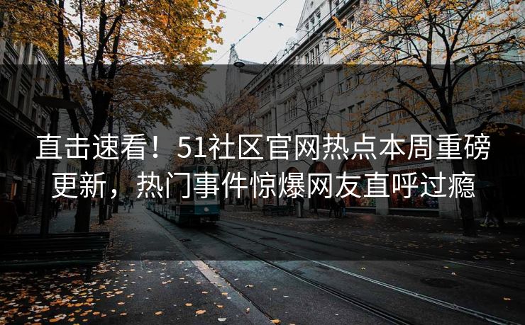 直击速看！51社区官网热点本周重磅更新，热门事件惊爆网友直呼过瘾