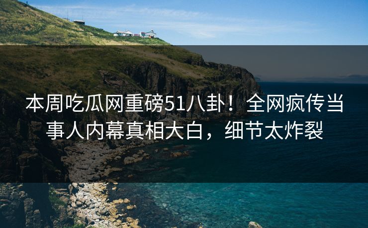 本周吃瓜网重磅51八卦！全网疯传当事人内幕真相大白，细节太炸裂