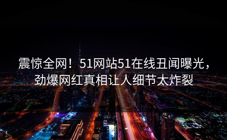 震惊全网！51网站51在线丑闻曝光，劲爆网红真相让人细节太炸裂