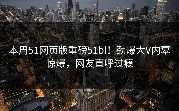 本周51网页版重磅51bl！劲爆大V内幕惊爆，网友直呼过瘾