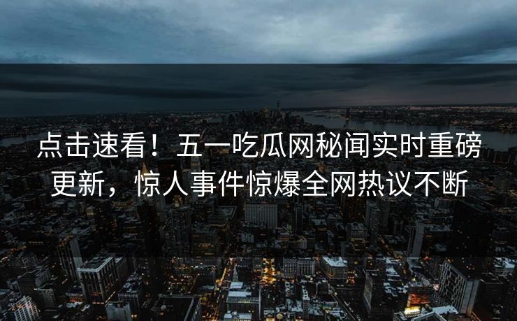 点击速看！五一吃瓜网秘闻实时重磅更新，惊人事件惊爆全网热议不断