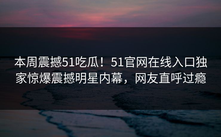 本周震撼51吃瓜！51官网在线入口独家惊爆震撼明星内幕，网友直呼过瘾