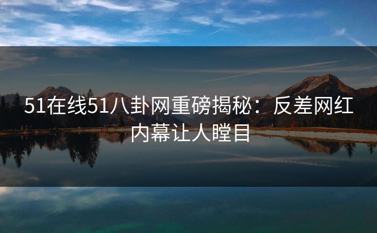 51在线51八卦网重磅揭秘：反差网红内幕让人瞠目