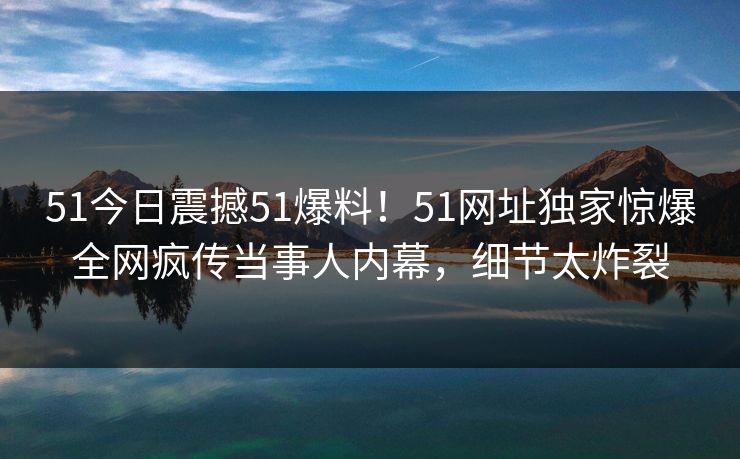 51今日震撼51爆料！51网址独家惊爆全网疯传当事人内幕，细节太炸裂
