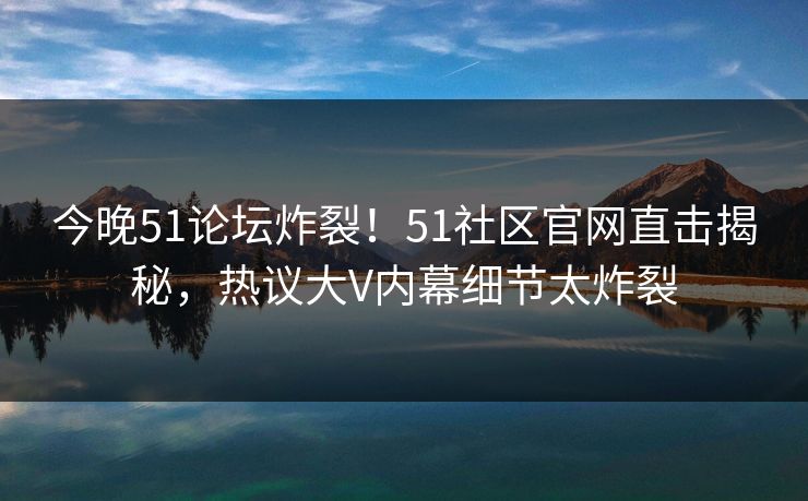 今晚51论坛炸裂！51社区官网直击揭秘，热议大V内幕细节太炸裂