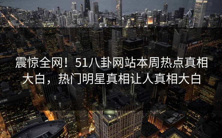 震惊全网！51八卦网站本周热点真相大白，热门明星真相让人真相大白
