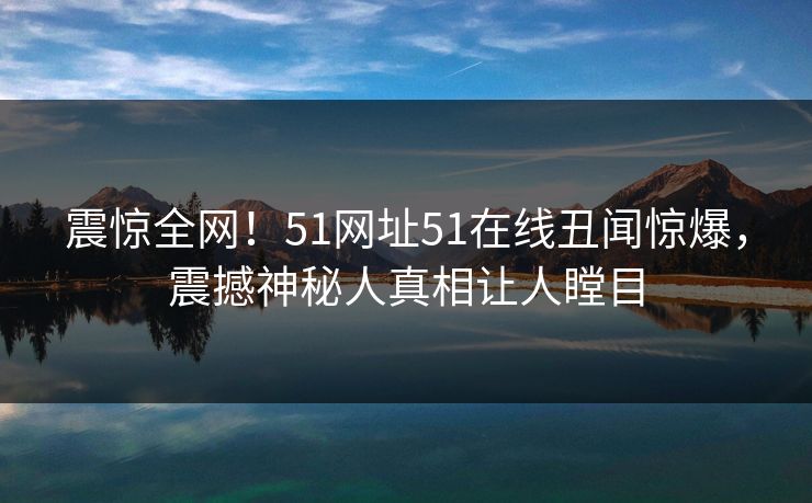 震惊全网！51网址51在线丑闻惊爆，震撼神秘人真相让人瞠目