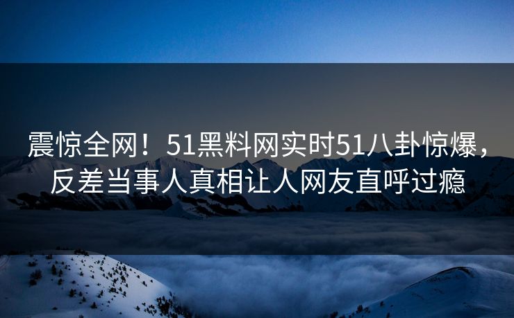 震惊全网！51黑料网实时51八卦惊爆，反差当事人真相让人网友直呼过瘾