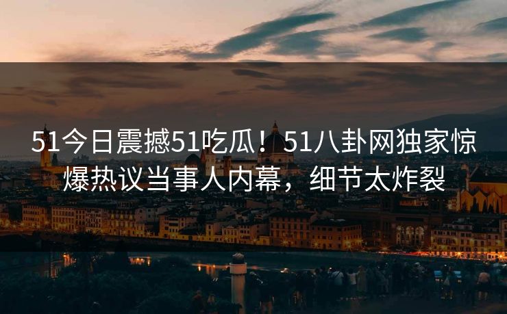 51今日震撼51吃瓜！51八卦网独家惊爆热议当事人内幕，细节太炸裂
