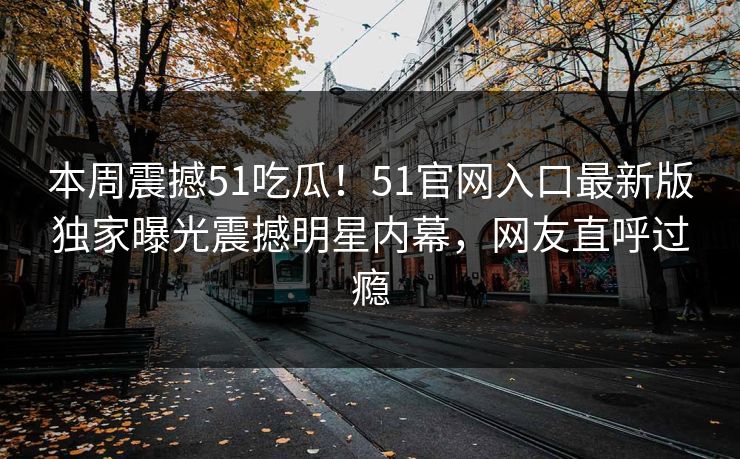 本周震撼51吃瓜！51官网入口最新版独家曝光震撼明星内幕，网友直呼过瘾