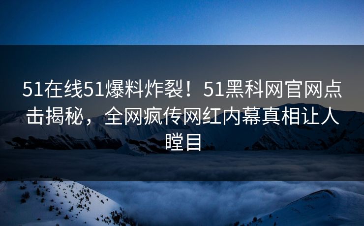51在线51爆料炸裂！51黑科网官网点击揭秘，全网疯传网红内幕真相让人瞠目