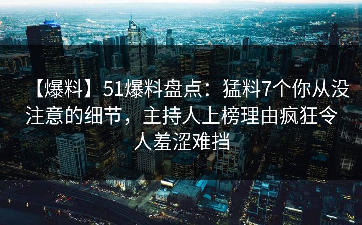 【爆料】51爆料盘点：猛料7个你从没注意的细节，主持人上榜理由疯狂令人羞涩难挡