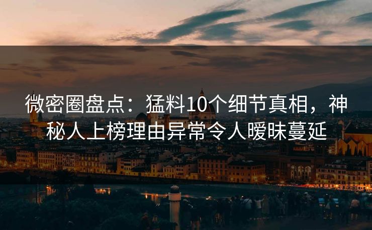 微密圈盘点：猛料10个细节真相，神秘人上榜理由异常令人暧昧蔓延