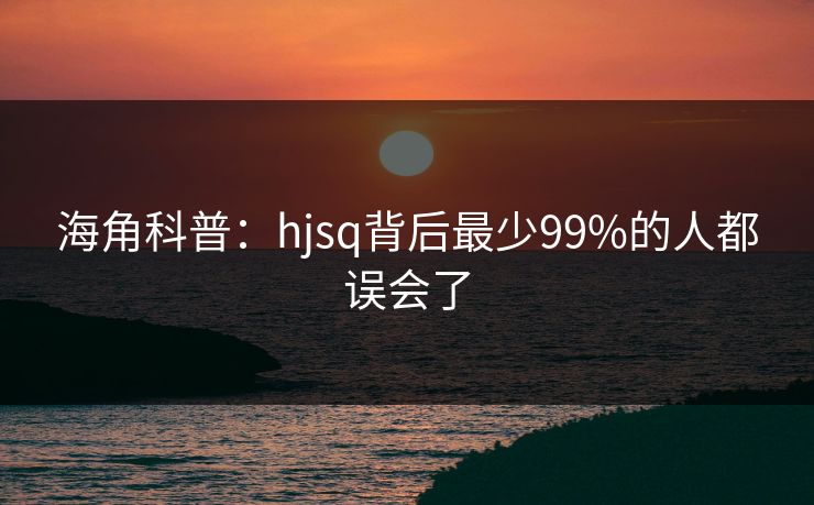 海角科普：hjsq背后最少99%的人都误会了