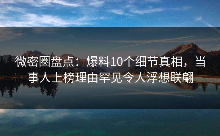 微密圈盘点：爆料10个细节真相，当事人上榜理由罕见令人浮想联翩