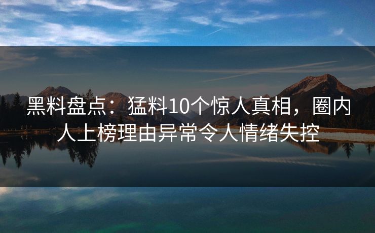 黑料盘点：猛料10个惊人真相，圈内人上榜理由异常令人情绪失控