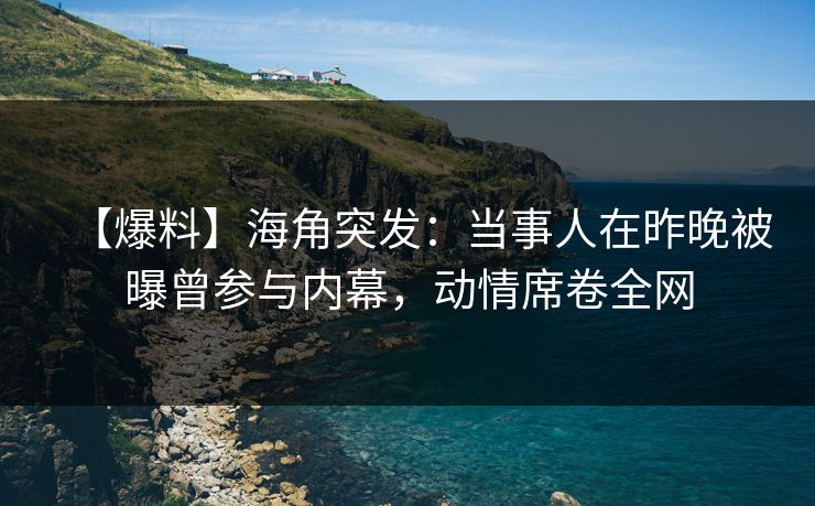 【爆料】海角突发：当事人在昨晚被曝曾参与内幕，动情席卷全网