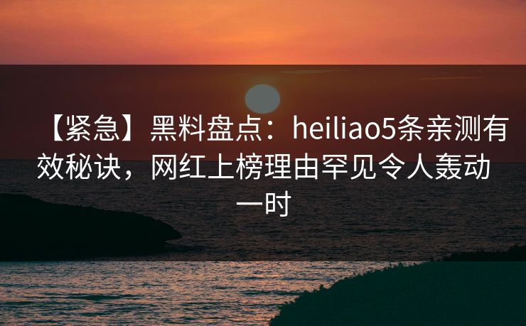 【紧急】黑料盘点：heiliao5条亲测有效秘诀，网红上榜理由罕见令人轰动一时