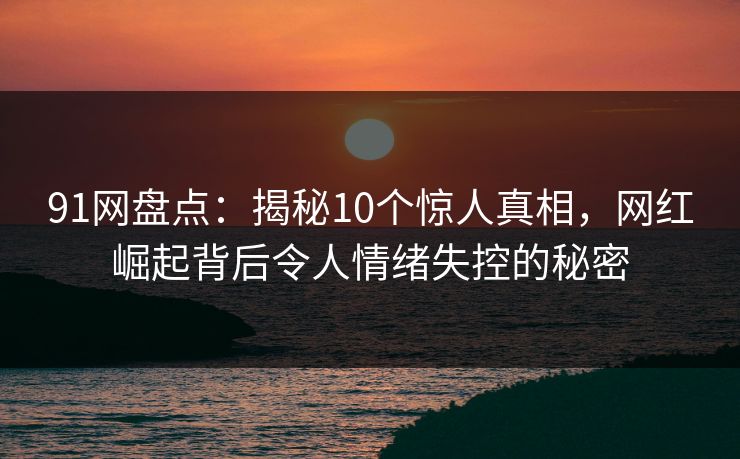 91网盘点：揭秘10个惊人真相，网红崛起背后令人情绪失控的秘密