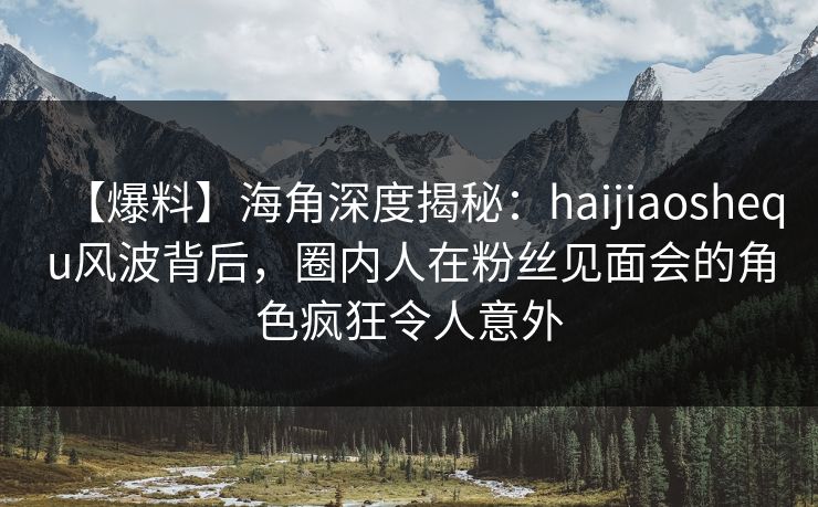 【爆料】海角深度揭秘：haijiaoshequ风波背后，圈内人在粉丝见面会的角色疯狂令人意外