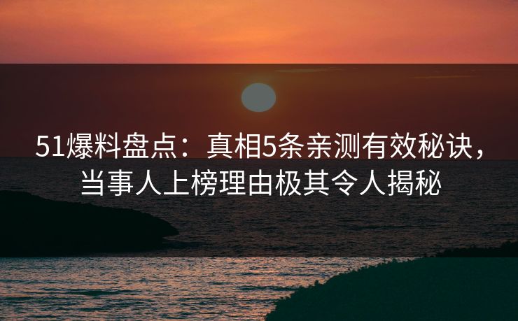 51爆料盘点：真相5条亲测有效秘诀，当事人上榜理由极其令人揭秘