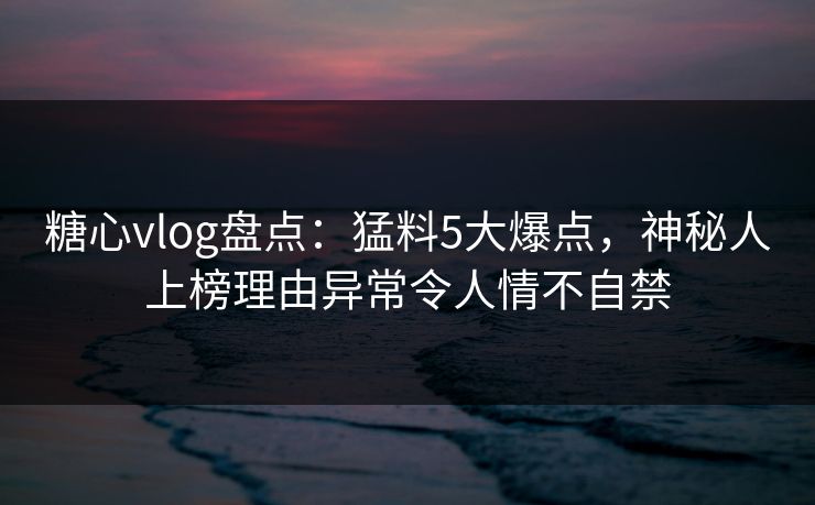 糖心vlog盘点：猛料5大爆点，神秘人上榜理由异常令人情不自禁