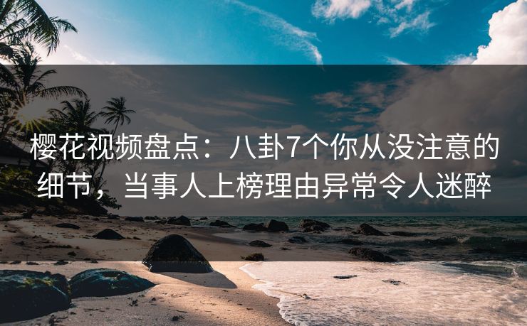 樱花视频盘点：八卦7个你从没注意的细节，当事人上榜理由异常令人迷醉