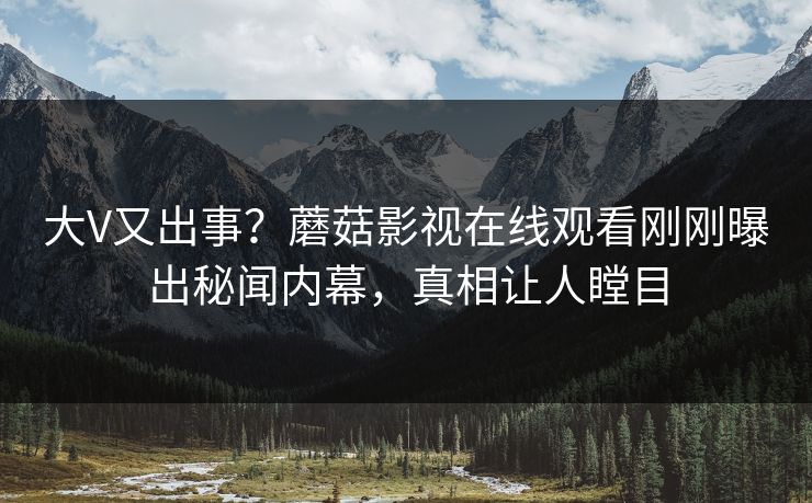 大V又出事？蘑菇影视在线观看刚刚曝出秘闻内幕，真相让人瞠目