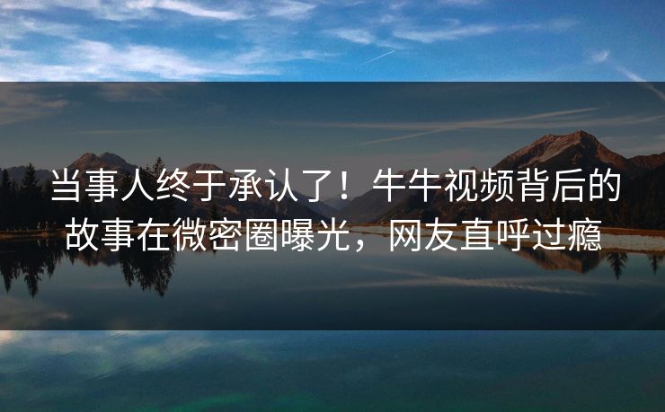 当事人终于承认了！牛牛视频背后的故事在微密圈曝光，网友直呼过瘾