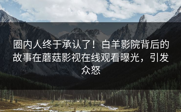 圈内人终于承认了！白羊影院背后的故事在蘑菇影视在线观看曝光，引发众怒