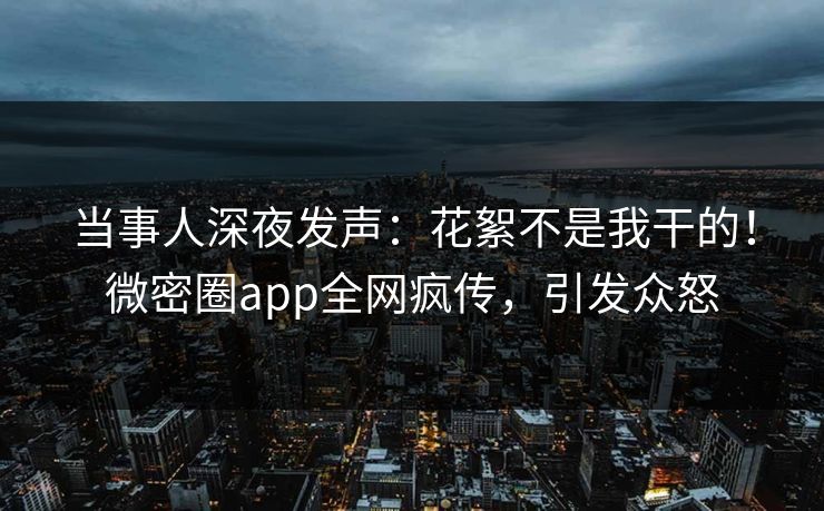 当事人深夜发声：花絮不是我干的！微密圈app全网疯传，引发众怒