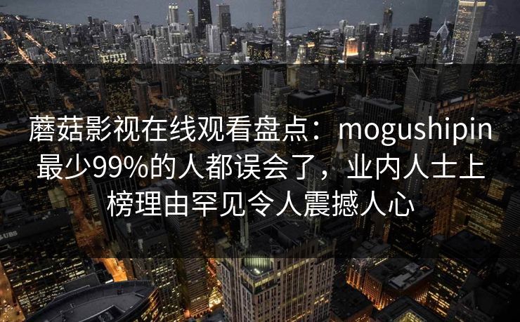 蘑菇影视在线观看盘点：mogushipin最少99%的人都误会了，业内人士上榜理由罕见令人震撼人心