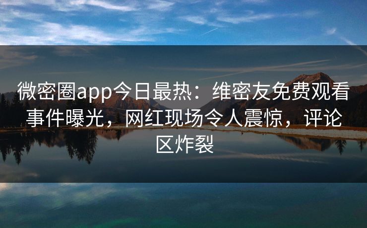 微密圈app今日最热：维密友免费观看事件曝光，网红现场令人震惊，评论区炸裂