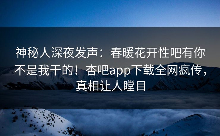 神秘人深夜发声：春暖花开性吧有你不是我干的！杏吧app下载全网疯传，真相让人瞠目